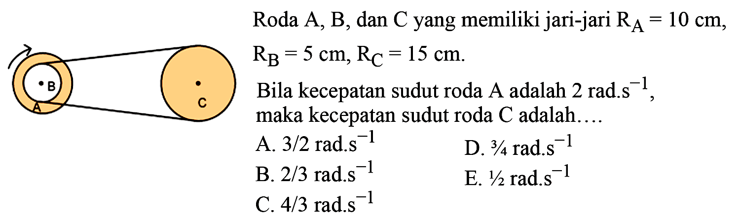 Roda A, B, dan C yang memiliki jari-jari  RA=10 cm ,  RB=5 cm, RC=15 cm .  Bila kecepatan sudut roda A adalah 2 rad.s ^(-1) , maka kecepatan sudut roda  C  adalah....