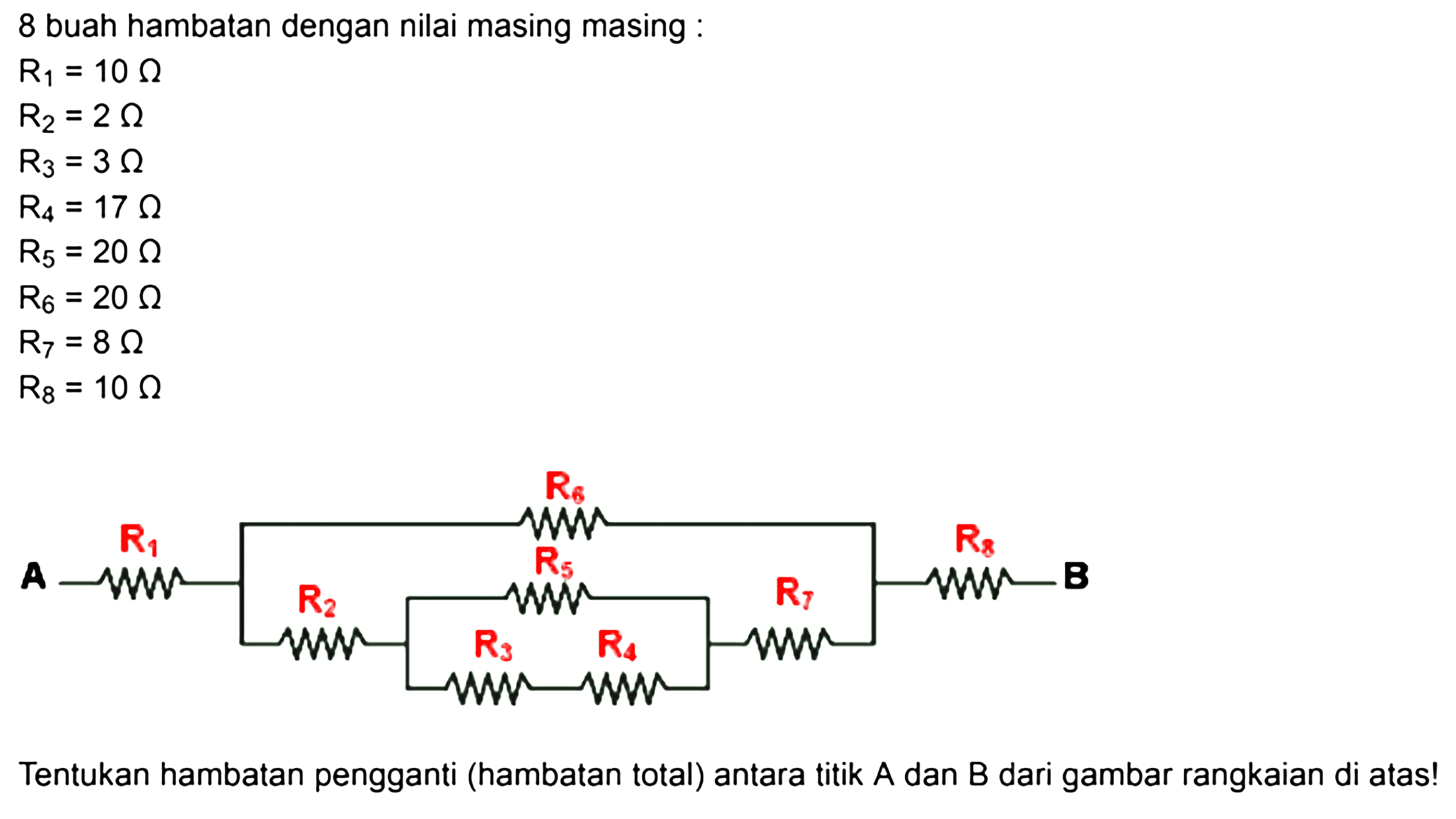 8 buah hambatan dengan nilai masing masing : R1 = 10 Ohm R2 = 2 Ohm R3 = 3 Ohm R4 = 17 Ohm R5 = 20 Ohm R6 = 20 Ohm R7 = 8 Ohm R8 = 10 Ohm R6 R1 R5 R8 A R2 R7 B R3 R4 Tentukan hambatan pengganti (hambatan total) antara titik A dan B dari gambar rangkaian di atas! 