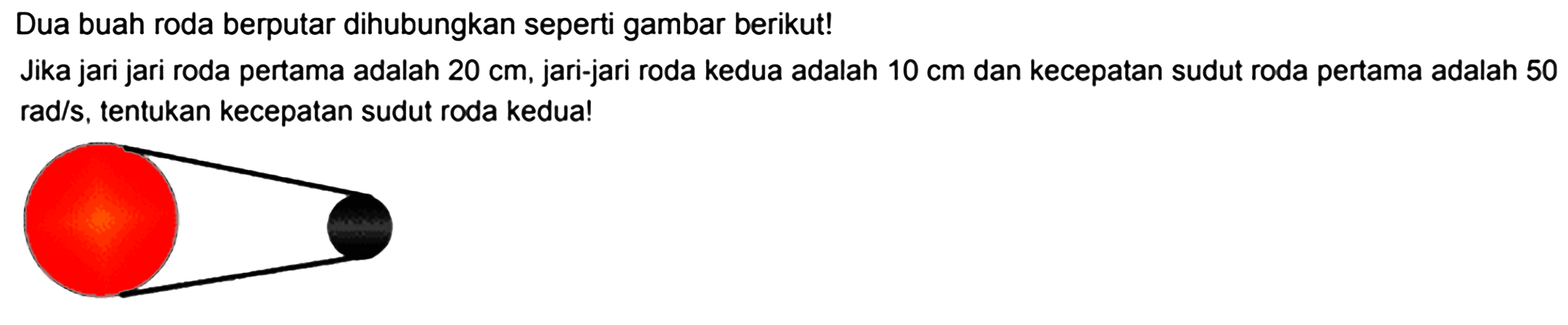 Dua buah roda berputar dihubungkan seperti gambar berikut!Jika jari jari roda pertama adalah 20 cm, jari-jari roda kedua adalah 10 cm dan kecepatan sudut roda pertama adalah 50 rad/s, tentukan kecepatan sudut roda kedua!