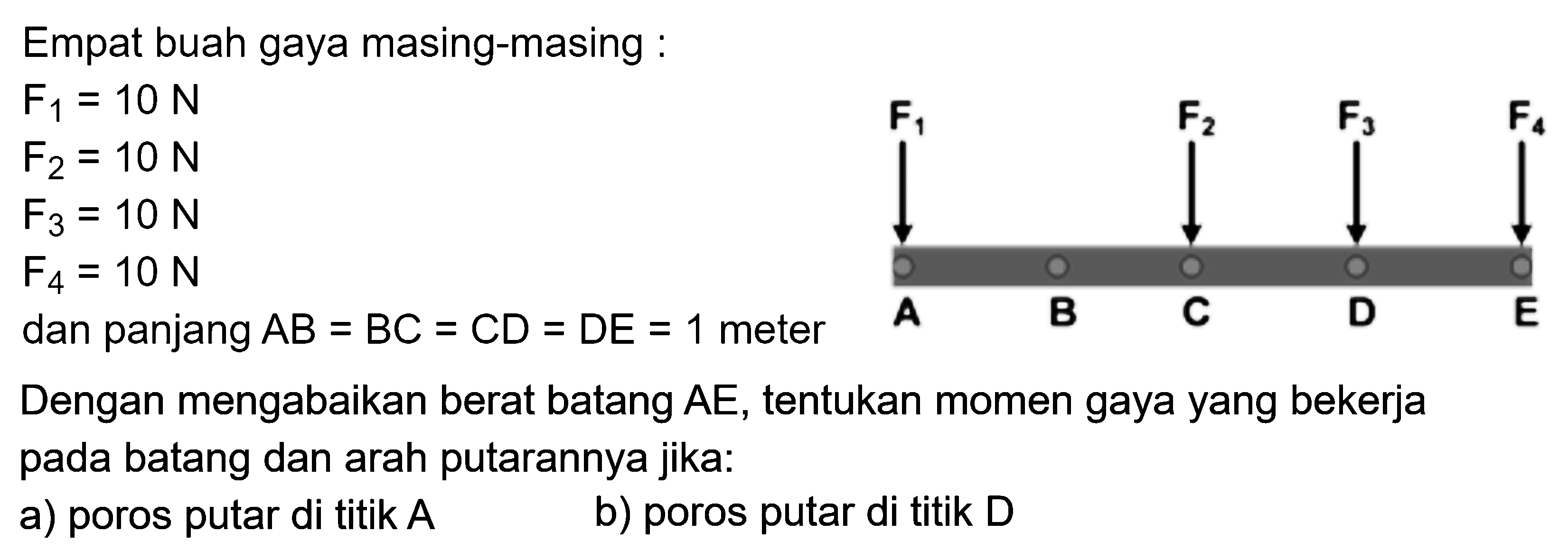 Empat buah gaya masing-masing : F1=10 N  F2=10 N  F3=10 N  F4=10 N dan panjang  A B=B C=C D=D E=1  meterDengan mengabaikan berat batang AE, tentukan momen gaya yang bekerja pada batang dan arah putarannya jika:a) poros putar di titik  A b) poros putar di titik D