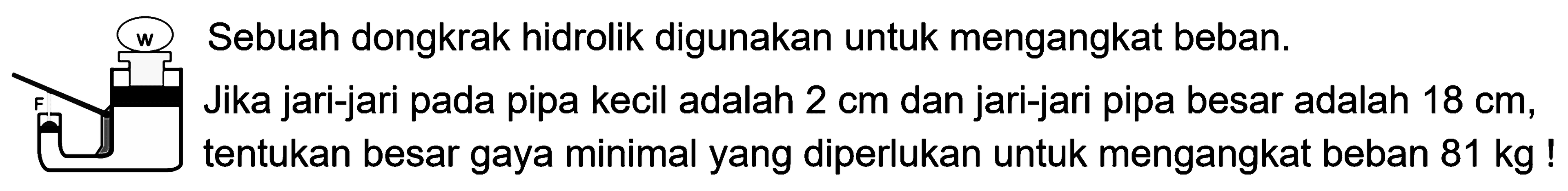 (w) Sebuah dongkrak hidrolik digunakan untuk mengangkat beban. Jika jari-jari pada pipa kecil adalah 2 cm dan jari-jari pipa besar adalah 18 cm, tentukan besar gaya minimal yang diperlukan untuk mengangkat beban 81 kg ! 