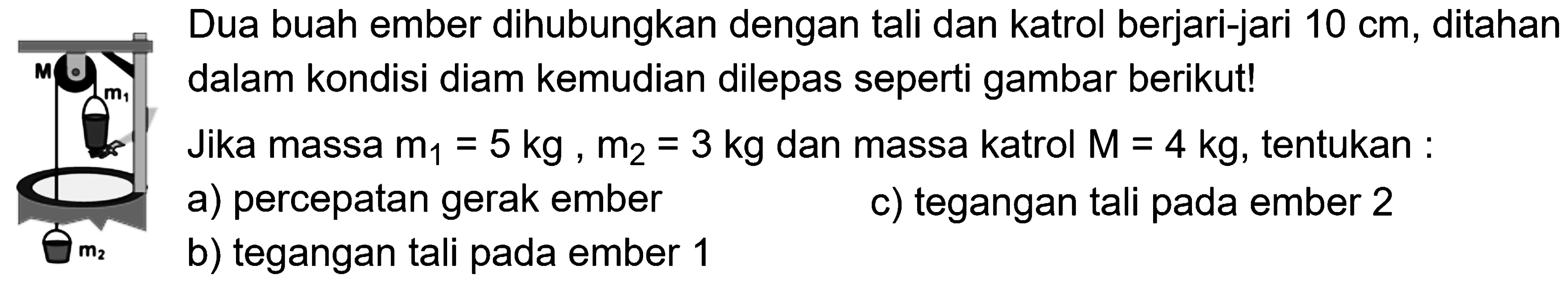 Dua buah ember dihubungkan dengan tali dan katrol berjari-jari 10 cm, ditahan dalam kondisi diam kemudian dilepas seperti gambar berikut! M m1 m2 Jika massa m1 =5kg, m2 = 3 kg dan massa katrol M = 4 kg, tentukan : a) percepatan gerak ember b) tegangan tali pada ember 1 c) tegangan tali pada ember 2 