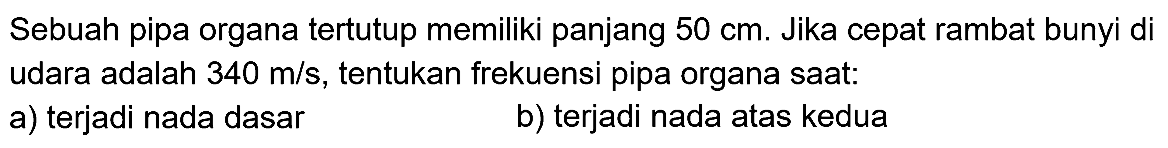 Sebuah pipa organa tertutup memiliki panjang  50 cm . Jika cepat rambat bunyi di udara adalah  340 m / s , tentukan frekuensi pipa organa saat:
a) terjadi nada dasar
b) terjadi nada atas kedua