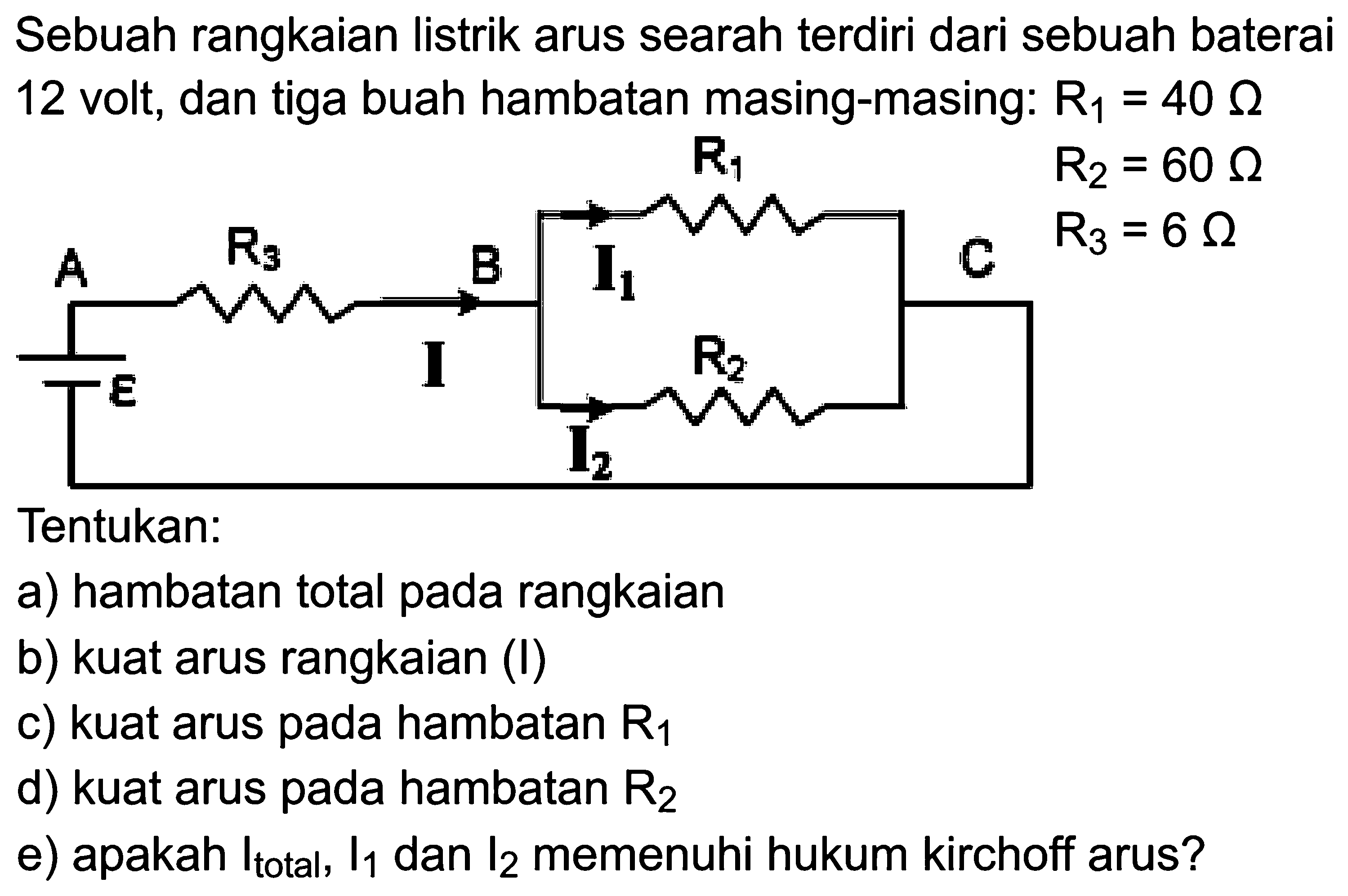 Sebuah rangkaian listrik arus searah terdiri dari sebuah baterai 12 volt, dan tiga buah hambatan masing-masing: R1=40 omega E A Rs I B I1 R1 R2 CTentukan:a) hambatan total pada rangkaianb) kuat arus rangkaian (I)c) kuat arus pada hambatan R1 d) kuat arus pada hambatan R2 e) apakah I total , I1 dan I2 memenuhi hukum kirchoff arus?