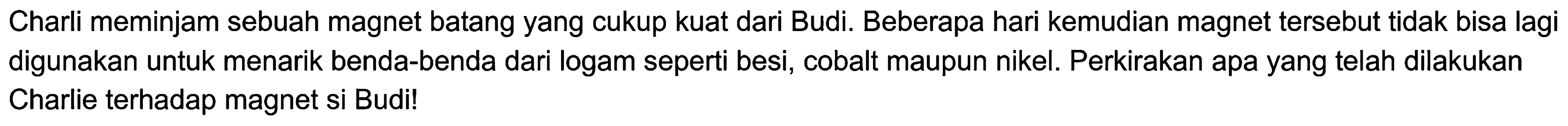 Charli meminjam sebuah magnet batang yang cukup kuat dari Budi. Beberapa hari kemudian magnet tersebut tidak bisa lagi digunakan untuk menarik benda-benda dari logam seperti besi, cobalt maupun nikel. Perkirakan apa yang telah dilakukan Charlie terhadap magnet si Budi!