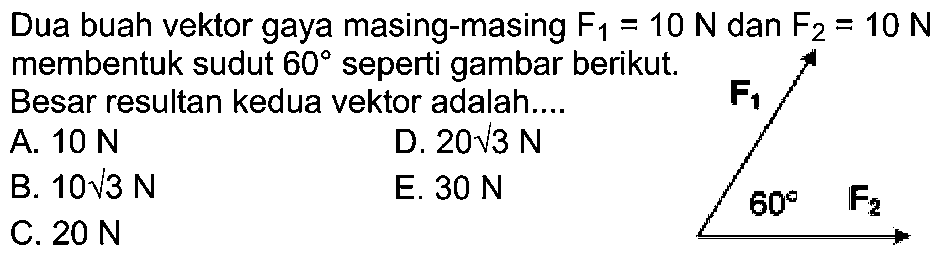 Dua buah vektor gaya masing-masing F1 = 10 N dan F2 = 10 N membentuk sudut 60 seperti gambar berikut. Besar resultan kedua vektor adalah.... F1 60 F2 