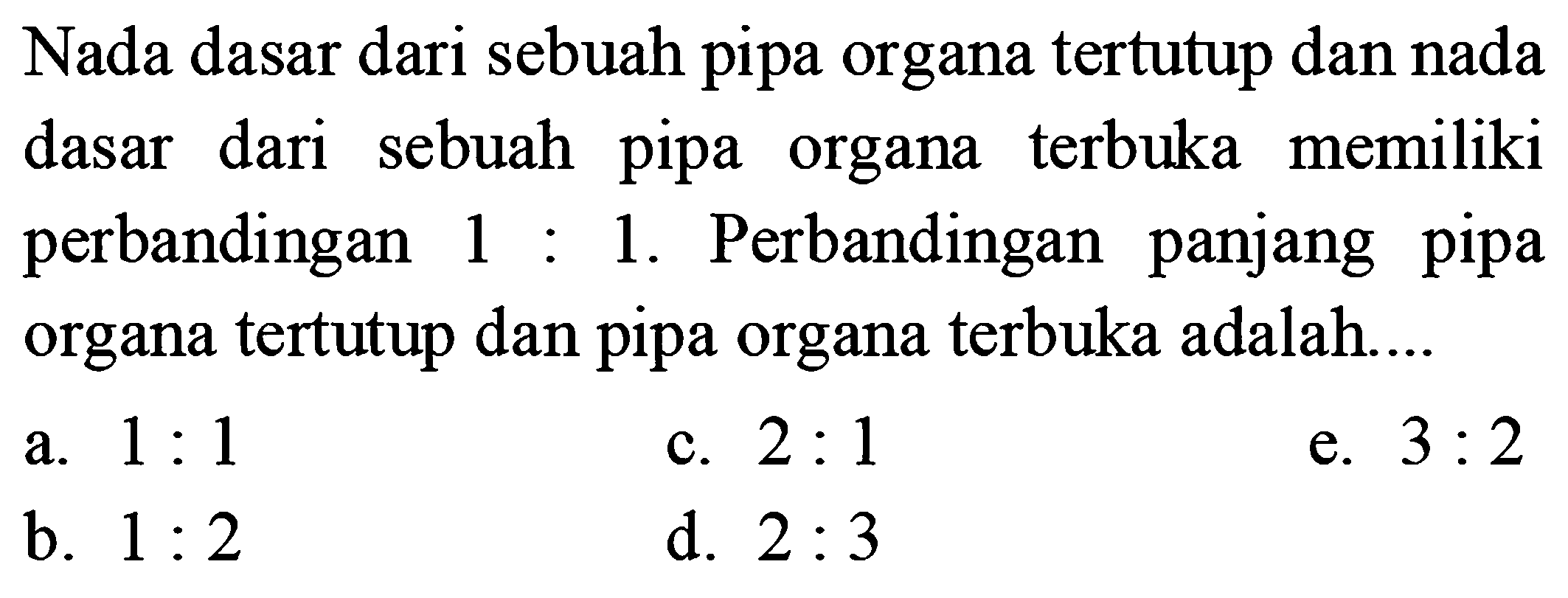 Nada dasar dari sebuah pipa organa tertutup dan nada dasar dari sebuah pipa organa terbuka memiliki perbandingan  1: 1 . Perbandingan panjang pipa organa tertutup dan pipa organa terbuka adalah....
a.  1: 1 
c.  2: 1 
e.  3: 2 
b.  1: 2 
d.  2: 3 