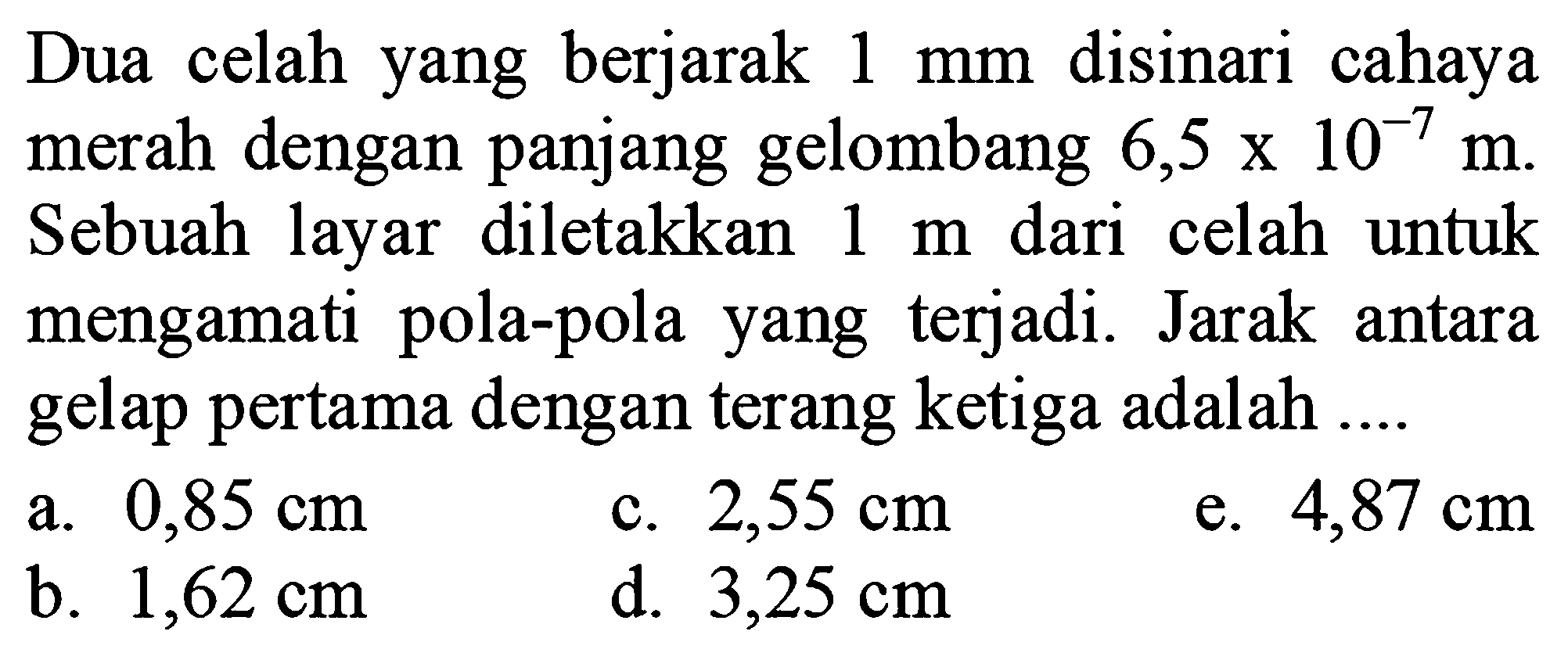 Dua celah yang berjarak  1 ~mm  disinari cahaya merah dengan panjang gelombang  6,5 x 10^(-7) m . Sebuah layar diletakkan  1 m  dari celah untuk mengamati pola-pola yang terjadi. Jarak antara gelap pertama dengan terang ketiga adalah ...
a.  0,85 cm 
c.  2,55 cm 
e.  4,87 cm 
b.  1,62 cm 
d.  3,25 cm 