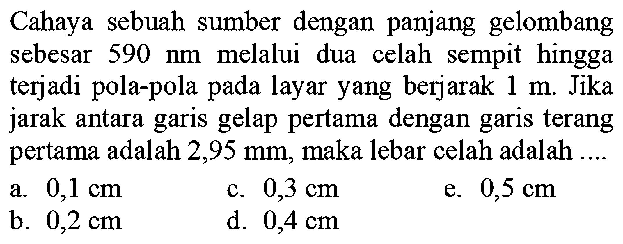 Cahaya sebuah sumber dengan panjang gelombang sebesar  590 ~nm  melalui dua celah sempit hingga terjadi pola-pola pada layar yang berjarak  1 m . Jika jarak antara garis gelap pertama dengan garis terang pertama adalah  2,95 ~mm , maka lebar celah adalah ....
a.  0,1 cm 
c.  0,3 cm 
e.  0,5 cm 
b.  0,2 cm 
d.  0,4 cm 