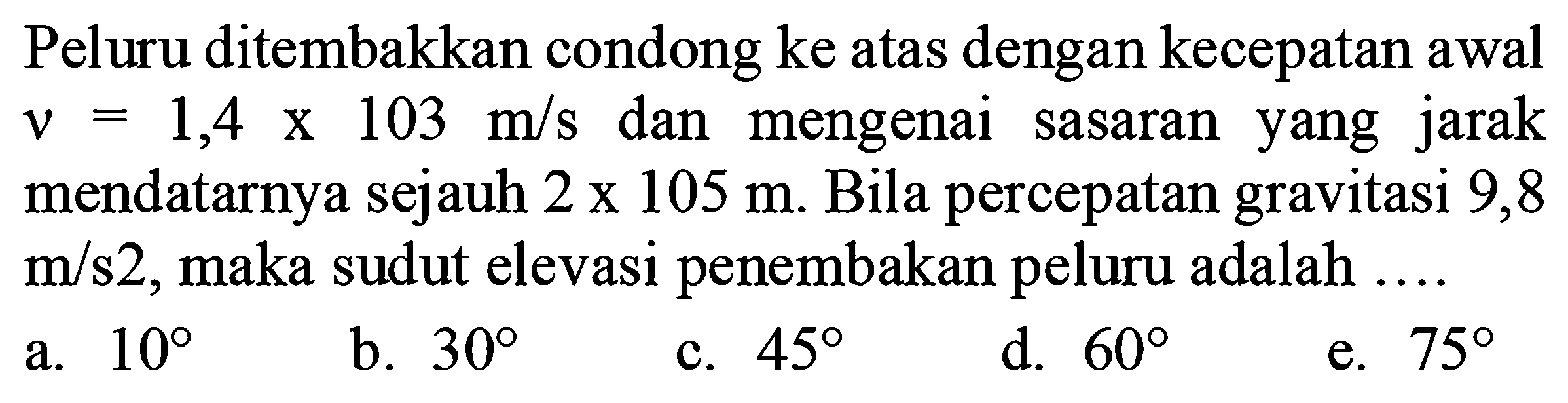 Peluru ditembakkan condong ke atas dengan kecepatan awal v = 1,4 x 103 m/s  dan mengenai sasaran yang jarak mendatarnya sejauh  2 x 105 m . Bila percepatan gravitasi 9,8  m/s2, maka sudut elevasi penembakan peluru adalah ....