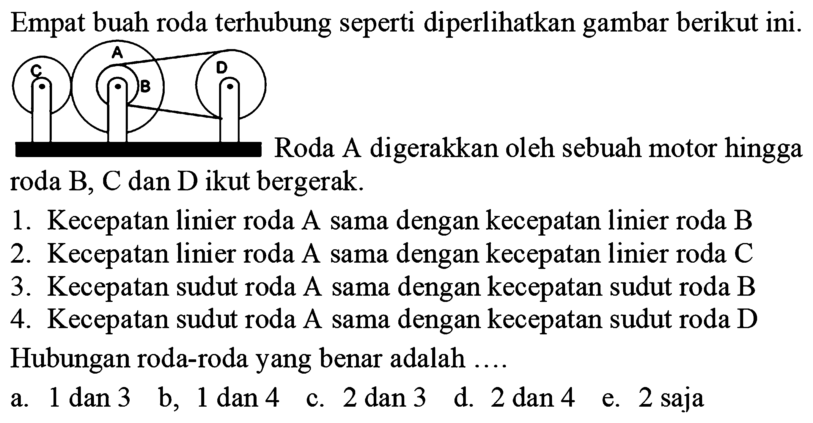 Empat buah roda terhubung seperti diperlikan gambar berikut ini.C A B DRoda A digerakkan oleh sebuah motor hingga roda  B, C  dan  D  ikut bergerak.1. Kecepatan linier roda A sama dengan kecepatan linier roda B2. Kecepatan linier roda A sama dengan kecepatan linier roda C3. Kecepatan sudut roda A sama dengan kecepatan sudut roda B4. Kecepatan sudut roda A sama dengan kecepatan sudut roda DHubungan roda-roda yang benar adalah ....