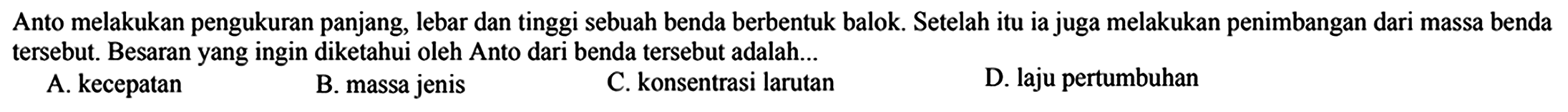 Anto melakukan pengukuran panjang, lebar dan tinggi sebuah benda berbentuk balok. Setelah itu ia juga melakukan penimbangan dari massa benda tersebut. Besaran yang ingin diketahui oleh Anto dari benda tersebut adalah...