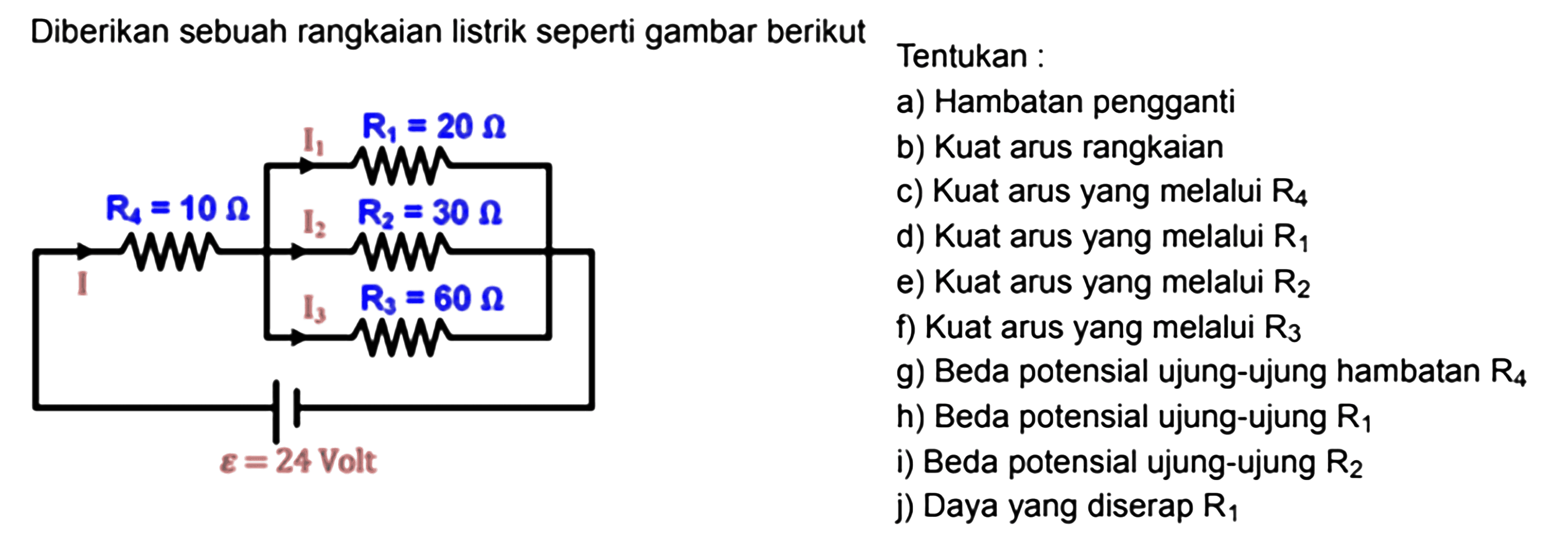 Diberikan sebuah rangkaian listrik seperti gambar berikut. I1 R1 = 20 Ohm R4=10 Ohm I2 R2=30 Ohm I3 R3=60 Ohm epsilon = 24 Volt Tentukan : a) Hambatan pengganti b) Kuat arus rangkaian c) Kuat arus yang melalui  R4  d) Kuat arus yang melalui  R1 e) Kuat arus yang melalui  R2 f) Kuat arus yang melalui  R3 g) Beda potensial ujung-ujung hambatan R4 h) Beda potensial ujung-ujung  R1 i) Beda potensial ujung-ujung  R2 j) Daya yang diserap  R1 