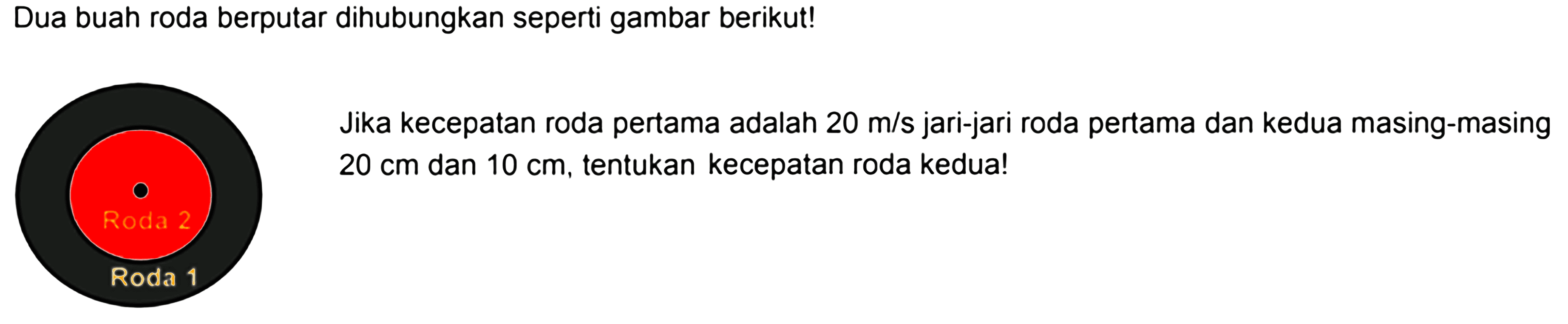 Dua buah roda berputar dihubungkan seperti gambar berikut!Jika kecepatan roda pertama adalah 20 m/s jari-jari roda pertama dan kedua masing-masing 20 cm dan 10 cm , tentukan kecepatan roda kedua!Roda 1