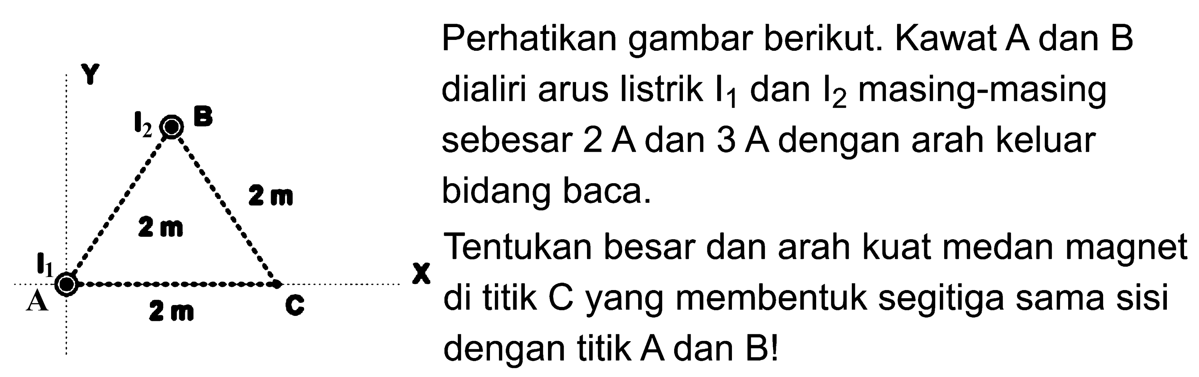 I2 B 2 m 2 m I1 A 2m CPerhatikan gambar berikut. Kawat A dan B dialiri arus listrik I1 dan I2 masing-masing sebesar 2 A dan 3 A dengan arah keluar bidang baca. Tentukan besar dan arah kuat medan magnet di titik C yang membentuk segitiga sama sisi dengan titik A dan B!