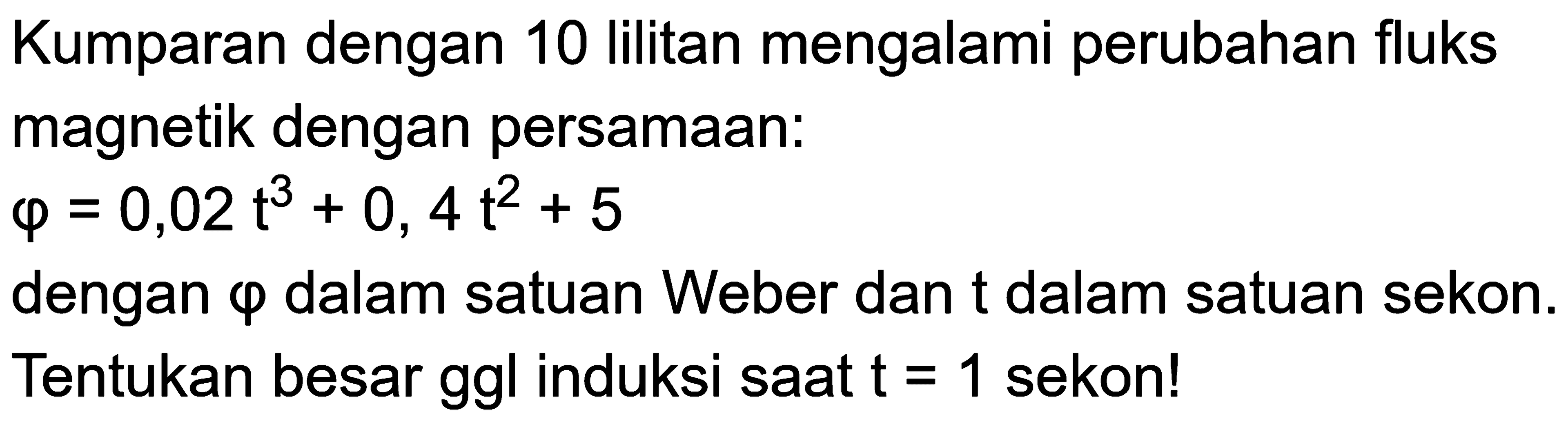 Kumparan dengan 10 lilitan mengalami perubahan fluks magnetik dengan persamaan:phi=0,02t^3+0,4t^2+5 dengan phi dalam satuan Weber dan t dalam satuan sekon. Tentukan besar ggl induksi saat t=1 sekon!