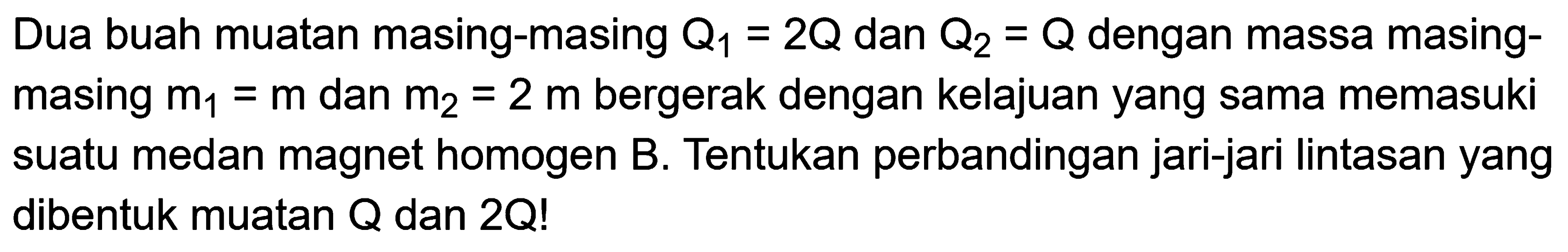 Dua buah muatan masing-masing  Q1=2Q  dan  Q2=Q  dengan massa masingmasing  m1=m  dan  m2=2 m  bergerak dengan kelajuan yang sama memasuki suatu medan magnet homogen  B . Tentukan perbandingan jari-jari lintasan yang dibentuk muatan  Q  dan  2Q ! 