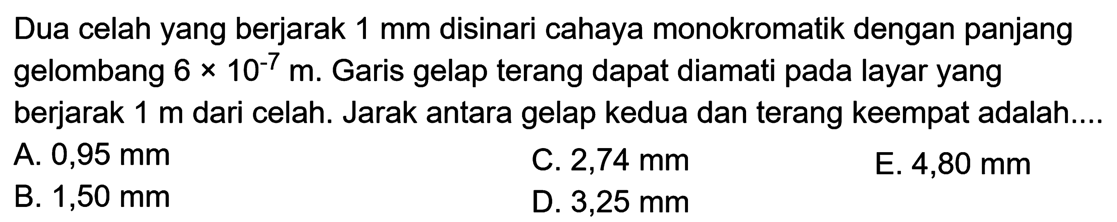 Dua celah yang berjarak  1 ~mm  disinari cahaya monokromatik dengan panjang gelombang  6 x 10^(-7) m . Garis gelap terang dapat diamati pada layar yang berjarak  1 m  dari celah. Jarak antara gelap kedua dan terang keempat adalah...
A.  0,95 ~mm 
C.  2,74 ~mm 
E.  4,80 ~mm 
B.  1,50 ~mm 
D.  3,25 ~mm 