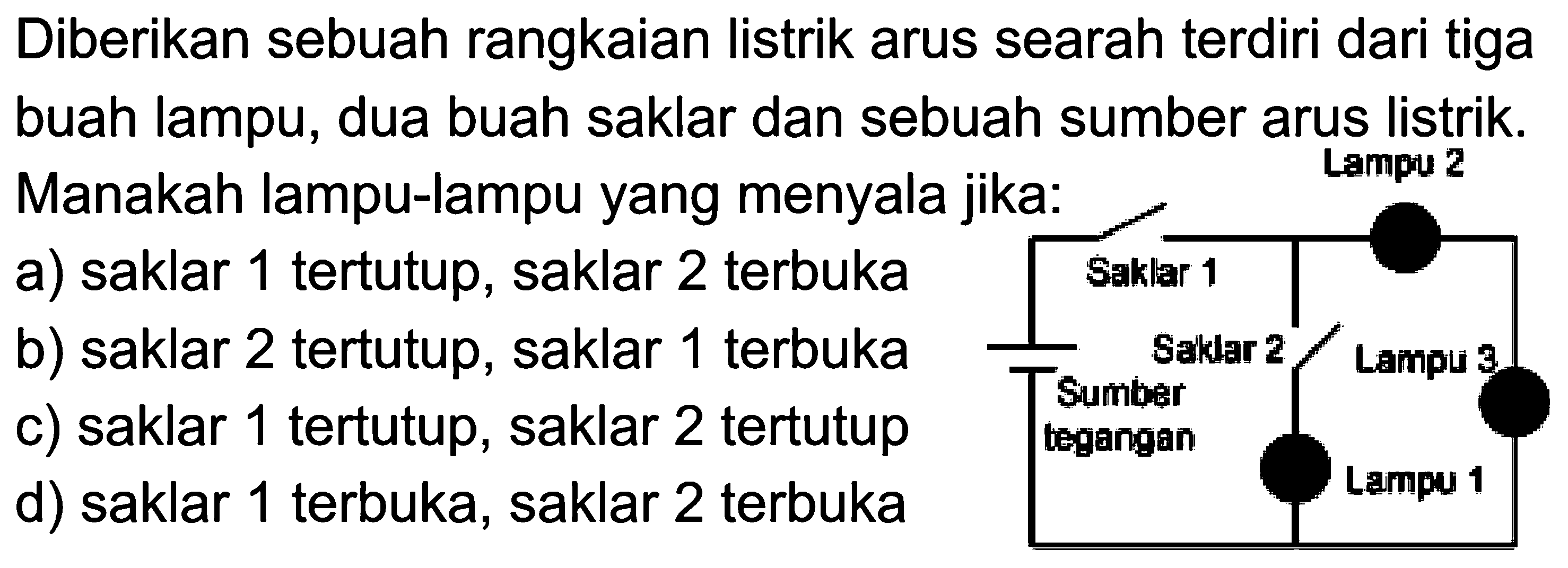 Diberikan sebuah rangkaian listrik arus searah terdiri dari tiga buah lampu, dua buah saklar dan sebuah sumber arus listrik. Manakah lampu-lampu yang menyala jika: a) saklar 1 tertutup, saklar 2 terbuka b) saklar 2 tertutup, saklar 1 terbuka c) saklar 1 tertutup, saklar 2 tertutup d) saklar 1 terbuka, saklar 2 terbuka 