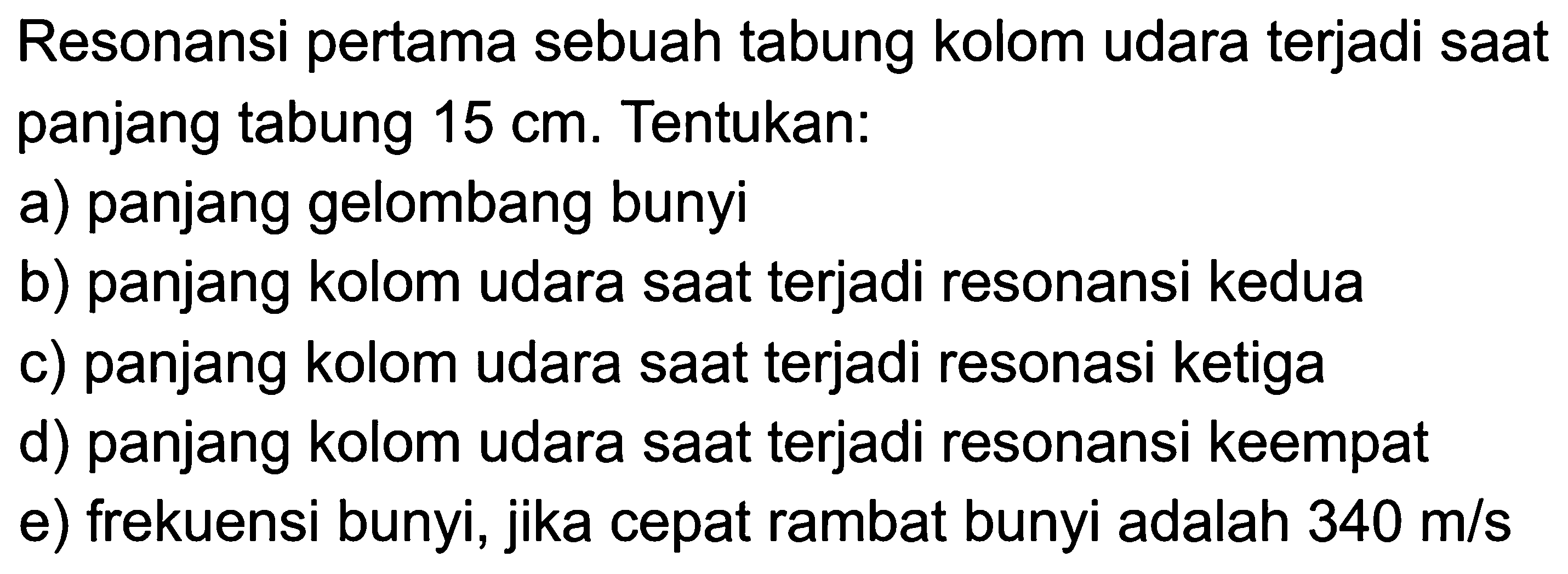 Resonansi pertama sebuah tabung kolom udara terjadi sAt panjang tabung  15 cm . Tentukan:
a) panjang gelombang bunyi
b) panjang kolom udara sAt terjadi resonansi kedua
c) panjang kolom udara sAt terjadi resonasi ketiga
d) panjang kolom udara sAt terjadi resonansi keempat
e) frekuensi bunyi, jika cepat rambat bunyi adalah  340 m / s 