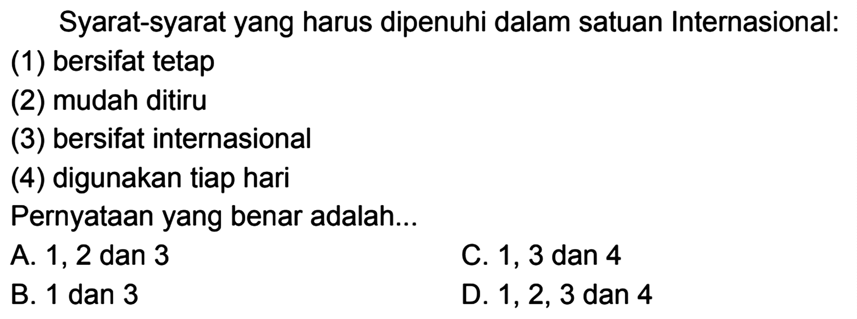 Syarat-syarat yang harus dipenuhi dalam satuan Internasional:
(1) bersifat tetap
(2) mudah ditiru
(3) bersifat internasional
(4) digunakan tiap hari
Pernyataan yang benar adalah...
A. 1, 2 dan 3
C. 1, 3 dan 4
B. 1 dan 3
D. 1,2,3 dan 4