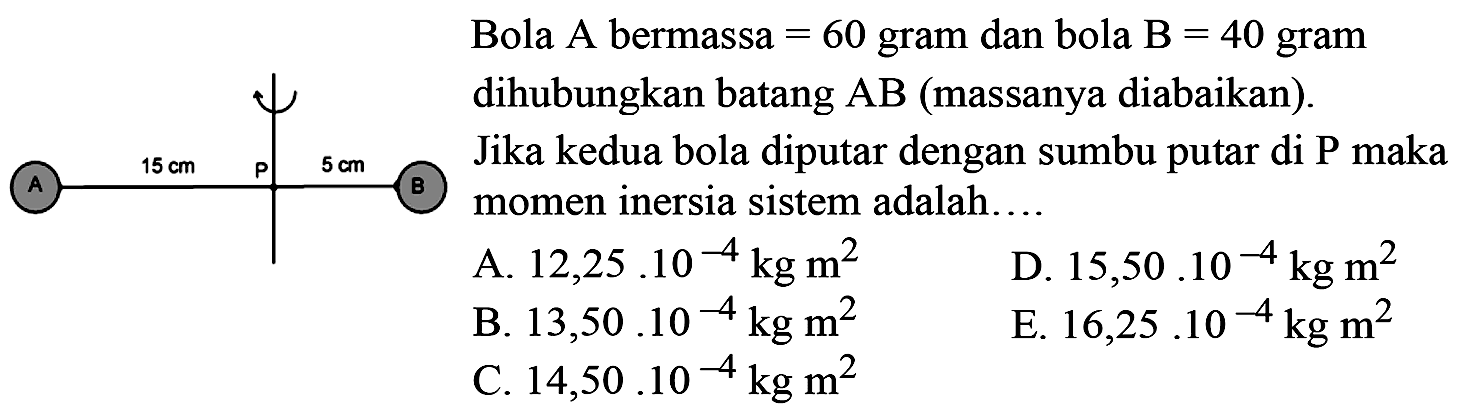 Bola A bermassa=60 gram dan bola B =40 gram dihubungkan batang AB (massanya diabaikan). Jika kedua bola diputar dengan sumbu putar di Pmaka momen inersia sistem adalah... AP=15 cm, PB= 5 cmA. 12,25.10^-4 kg m^2     B. 13,50.10^-4 kg m^2     C. 14,50.10^-4 kg m^2  D. 15,50.10^-4 kg m^2E. 16,25.10^-4 kg m^2 