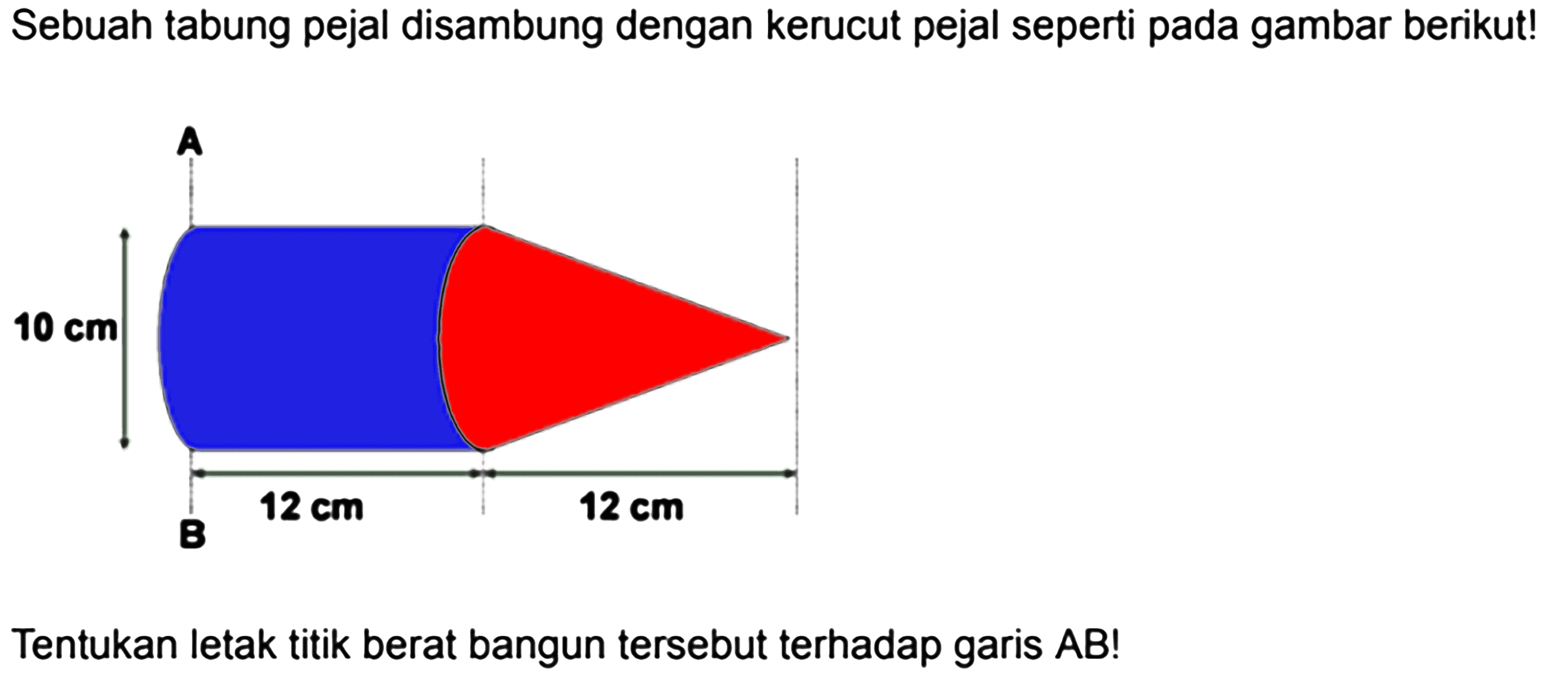 Sebuah tabung pejal disambung dengan kerucut pejal seperti pada gambar berikut! A 10 cm 12 cm 12 cm B Tentukan letak titik berat bangun tersebut terhadap garis AB! 