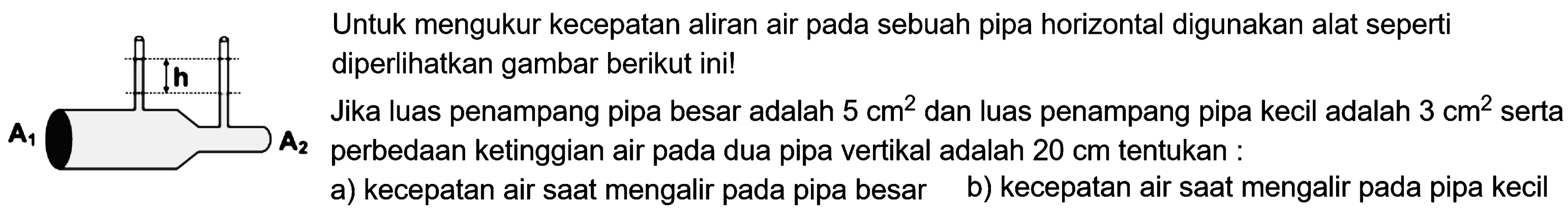 A1 h A2Untuk mengukur kecepatan aliran air pada sebuah pipa horizontal digunakan alat seperti diperlihatkan gambar berikut ini!Jika luas penampang pipa besar adalah 5 cm^2 dan luas penampang pipas kecil adalah 3 cm^2 serta perbedaan ketinggian air pada dua pipa vertikal adalah 20 cm tentukan:a) kecepatan air saat mengalir pada pipa besar b) kecepatan air saat mengalir pada pipa kecil  