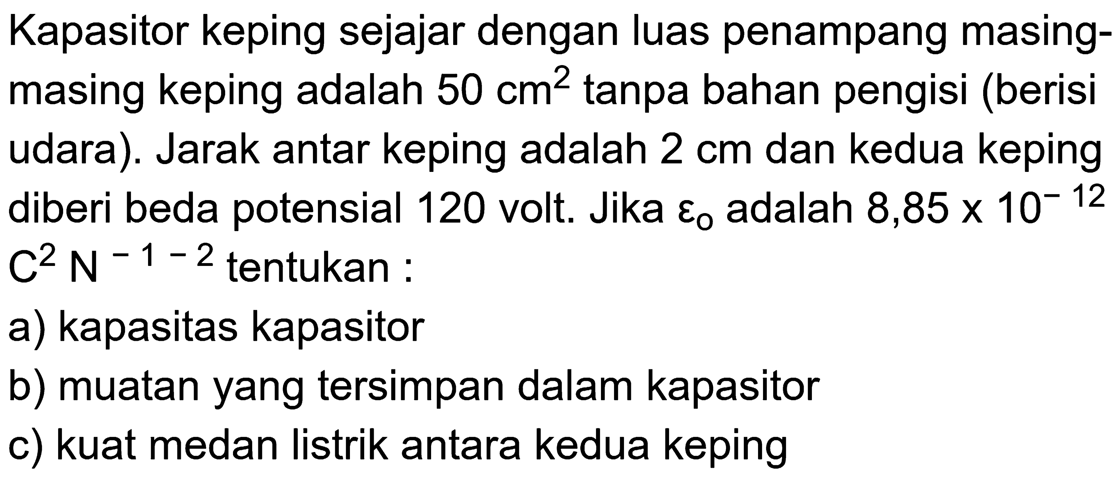 Kapasitor keping sejajar dengan luas penampang masing-masing keping adalah 50 cm^2 tanpa bahan pengisi (berisi udara). Jarak antar keping adalah 2 cm dan kedua keping diberi beda potensial 120 volt. Jika epsilon 0 adalah 8,85 x 10^-12 C^2N^-1-2 tentukan: a) kapasitas kapasitor b) muatan yang tersimpan dalam kapasitor c) kuat medan listrik antara kedua keping