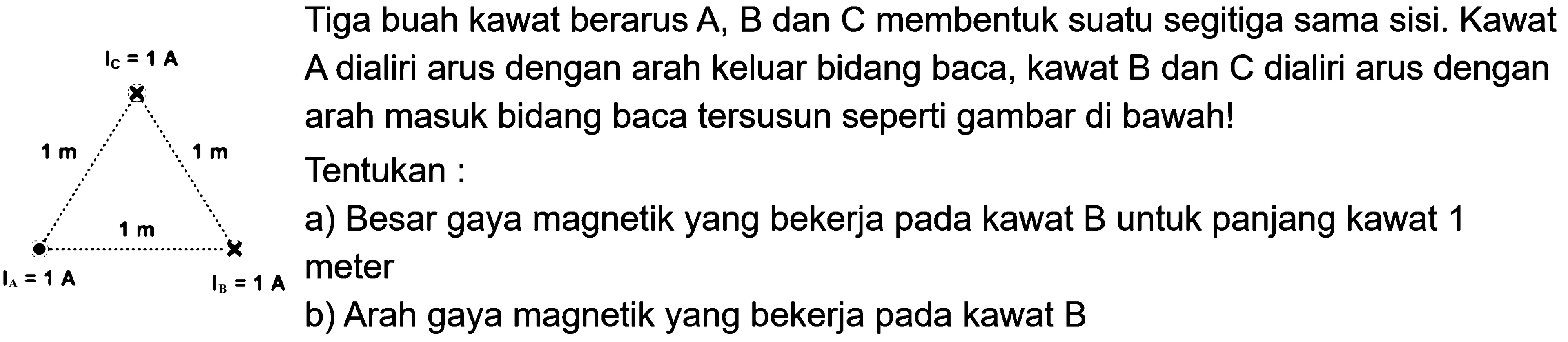 IC=1 A 1 m 1 m 1 m IA= 1 A IB=1 A Tiga buah kawat berarus A, B dan C membentuk suatu segitiga sama sisi. Kawat A dialiri arus dengan arah keluar bidang baca, kawat B dan C dialiri arus dengan arah masuk bidang baca tersusun seperti gambar di bawah! Tentukan : a) Besar gaya magnetik yang bekerja pada kawat B untuk panjang kawat 1 meter b) Arah gaya magnetik yang bekerja pada kawat B