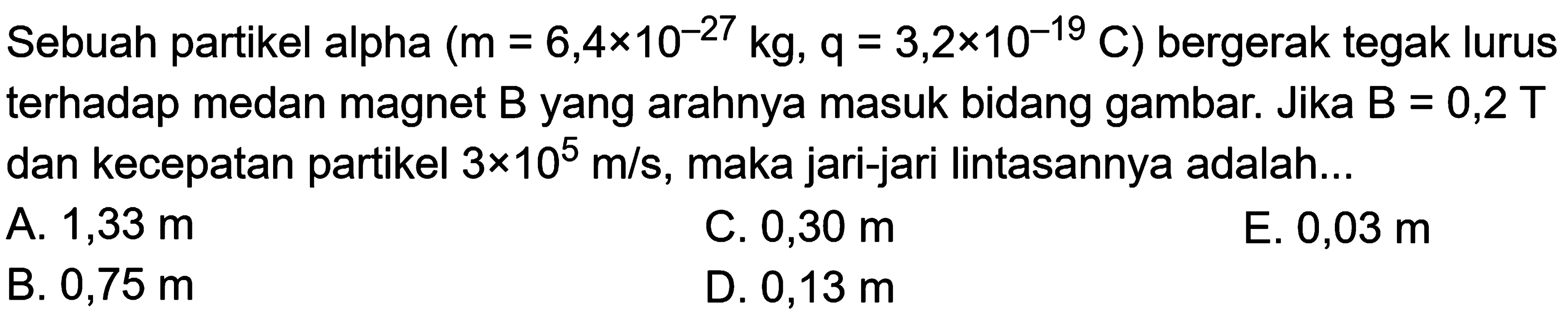 Sebuah partikel alpha  (m=6,4x10^(-27) kg, q=3,2x10^(-19) C)  bergerak tegak lurus terhadap medan magnet  B  yang arahnya masuk bidang gambar. Jika  B=0,2 T  dan kecepatan partikel  3x10^5 m/s, maka jari-jari lintasannya adalah...