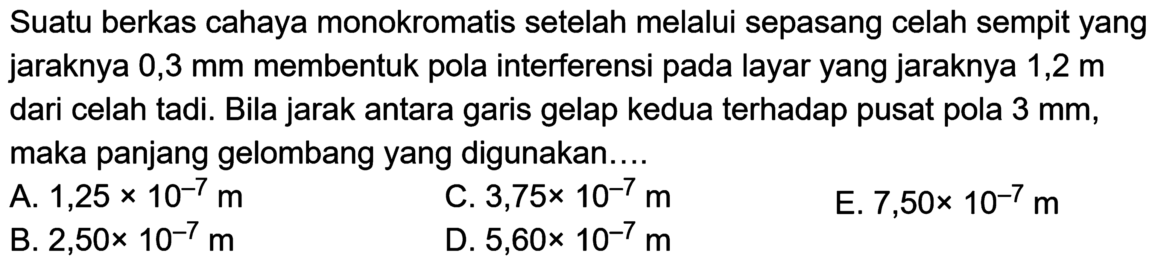 Suatu berkas cahaya monokromatis setelah melalui sepasang celah sempit yang jaraknya 0,3 mm membentuk pola interferensi pada layar yang jaraknya  1,2 m  dari celah tadi. Bila jarak antara garis gelap kedua terhadap pusat pola  3 ~mm , maka panjang gelombang yang digunakan....
A.  1,25 x 10^(-7) m 
C.  3,75 x 10^(-7) m 
E.  7,50 x 10^(-7) m 
B.  2,50 x 10^(-7) m 
D.  5,60 x 10^(-7) m 
E.  7,50 x 10^(-7) m 