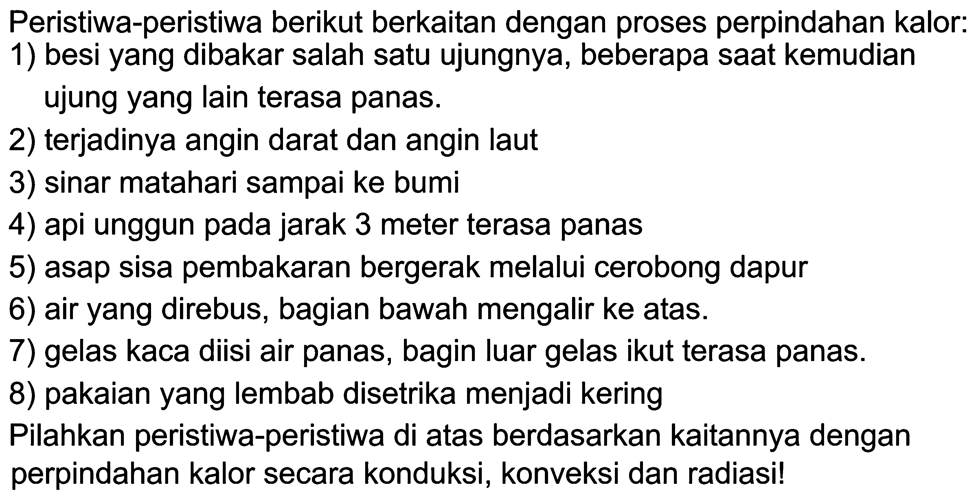 Peristiwa-peristiwa berikut berkaitan dengan proses perpindahan kalor:1) besi yang dibakar salah satu ujungnya, beberapa saat kemudian ujung yang lain terasa panas.2) terjadinya angin darat dan angin laut3) sinar matahari sampai ke bumi4) api unggun pada jarak 3 meter terasa panas5) asap sisa pembakaran bergerak melalui cerobong dapur6) air yang direbus, bagian bawah mengalir ke atas.7) gelas kaca diisi air panas, bagin luar gelas ikut terasa panas.8) pakaian yang lembab disetrika menjadi keringPilahkan peristiwa-peristiwa di atas berdasarkan kaitannya dengan perpindahan kalor secara konduksi, konveksi dan radiasi!