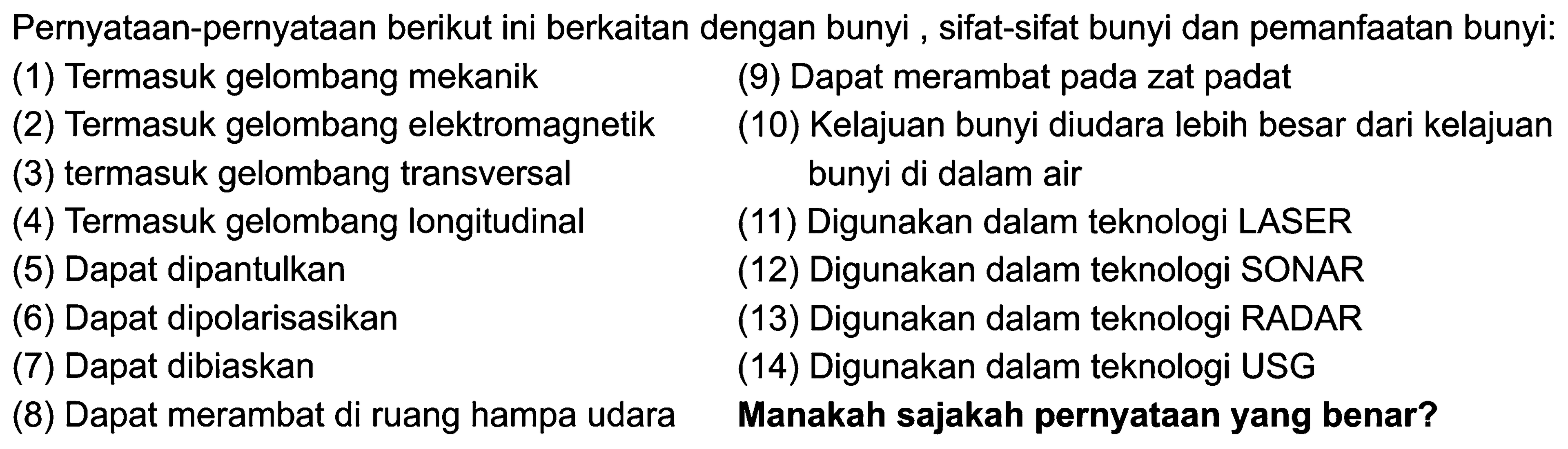 PernyatAn-pernyatAn berikut ini berkaitan dengan bunyi , sifat-sifat bunyi dan pemanfAtan bunyi:
(1) Termasuk gelombang mekanik
(9) Dapat merambat pada zat padat
(2) Termasuk gelombang elektromagnetik
(10) Kelajuan bunyi diudara lebih besar dari kelajuan
(3) termasuk gelombang transversal bunyi di dalam air
(4) Termasuk gelombang longitudinal
(11) Digunakan dalam teknologi LASER
(5) Dapat dipantulkan
(12) Digunakan dalam teknologi SONAR
(6) Dapat dipolarisasikan
(13) Digunakan dalam teknologi RADAR
(7) Dapat dibiaskan
(14) Digunakan dalam teknologi USG
(8) Dapat merambat di ruang hampa udara
Manakah sajakah pernyatAn yang benar?