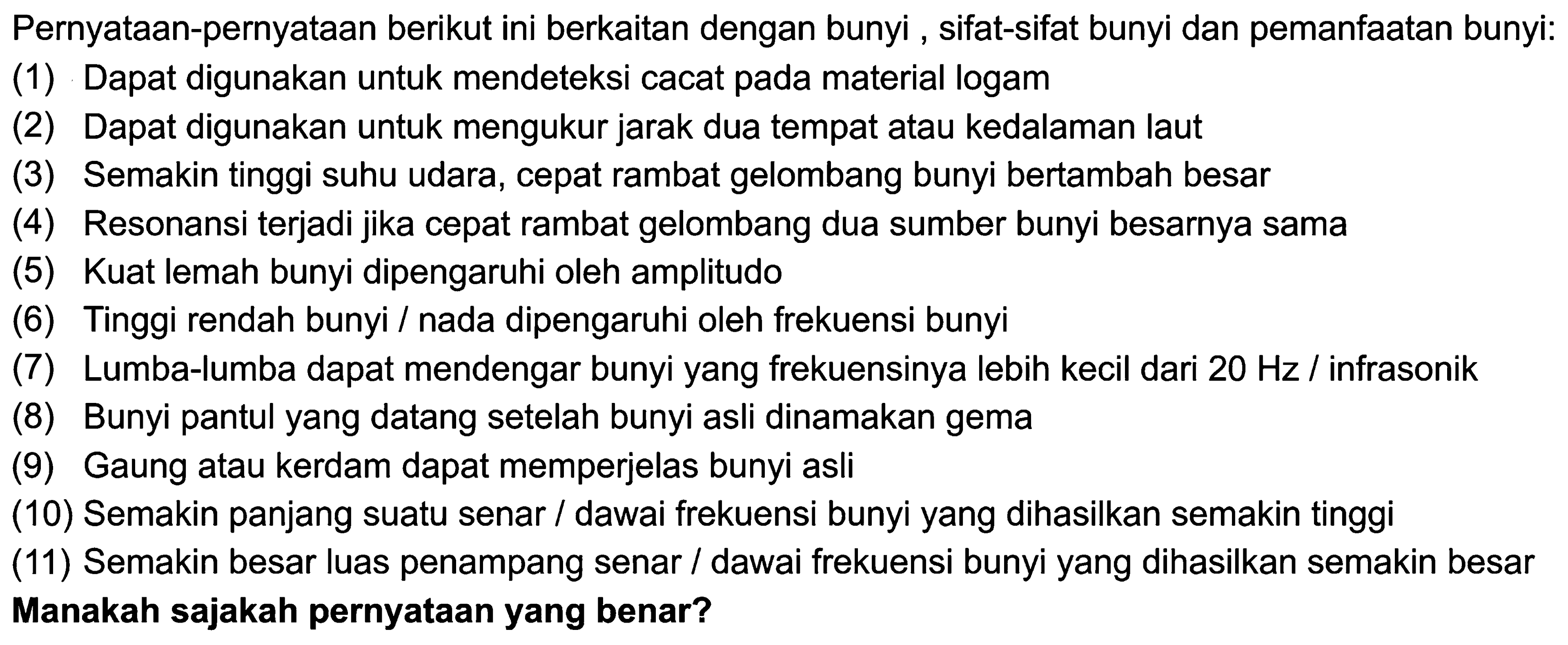 Pernyataan-pernyataan berikut ini berkaitan dengan bunyi , sifat-sifat bunyi dan pemanfaatan bunyi:
(1) Dapat digunakan untuk mendeteksi cacat pada material logam
(2) Dapat digunakan untuk mengukur jarak dua tempat atau kedalaman laut
(3) Semakin tinggi suhu udara, cepat rambat gelombang bunyi bertambah besar
(4) Resonansi terjadi jika cepat rambat gelombang dua sumber bunyi besarnya sama
(5) Kuat lemah bunyi dipengaruhi oleh amplitudo
(6) Tinggi rendah bunyi / nada dipengaruhi oleh frekuensi bunyi
(7) Lumba-lumba dapat mendengar bunyi yang frekuensinya lebih kecil dari  20 Hz /  infrasonik
(8) Bunyi pantul yang datang setelah bunyi asli dinamakan gema
(9) Gaung atau kerdam dapat memperjelas bunyi asli
(10) Semakin panjang suatu senar / dawai frekuensi bunyi yang dihasilkan semakin tinggi
(11) Semakin besar luas penampang senar / dawai frekuensi bunyi yang dihasilkan semakin besar Manakah sajakah pernyataan yang benar?