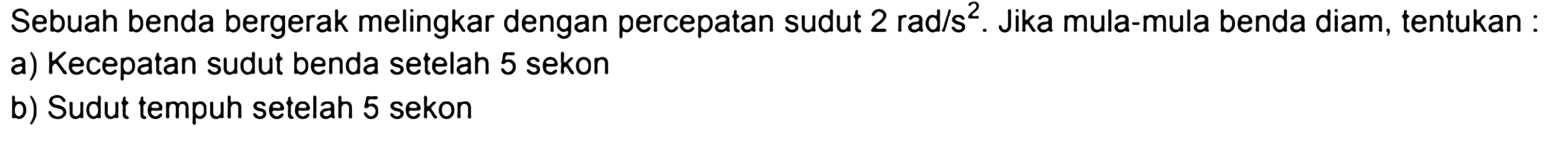 Sebuah benda bergerak melingkar dengan percepatan sudut 2 rad/s^2. Jika mula-mula benda diam, tentukan:a) Kecepatan sudut benda setelah 5 sekonb) Sudut tempuh setelah 5 sekon