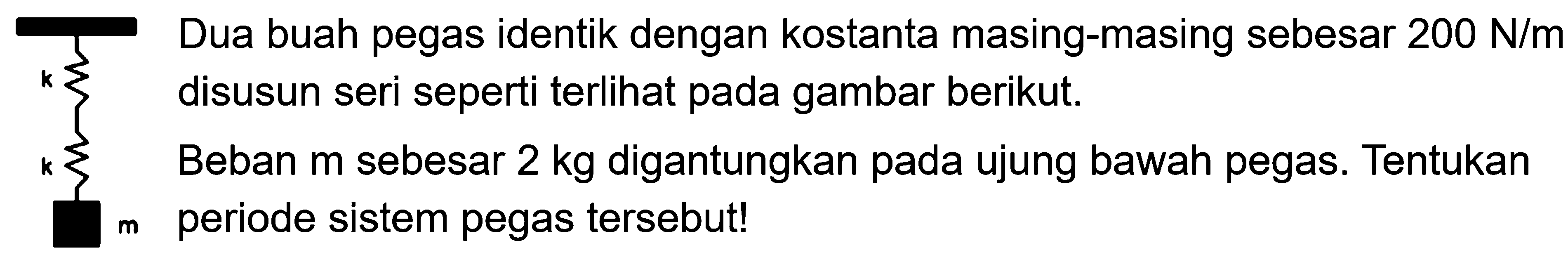 k k m Dua buah pegas identik dengan kostanta masing-masing sebesar 200 N/m disusun seri seperti terlihat pada gambar berikut. Beban m sebesar 2 kg digantungkan pada ujung bawah pegas. Tentukan periode sistem pegas tersebut!