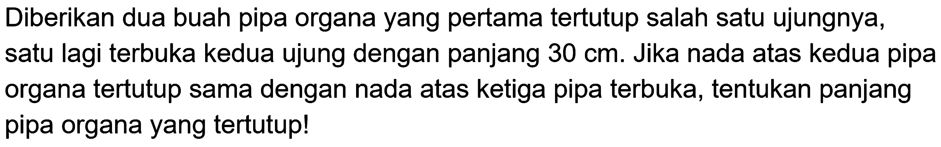 Diberikan dua buah pipa organa yang pertama tertutup salah satu ujungnya, satu lagi terbuka kedua ujung dengan panjang  30 cm . Jika nada atas kedua pipa organa tertutup sama dengan nada atas ketiga pipa terbuka, tentukan panjang pipa organa yang tertutup!