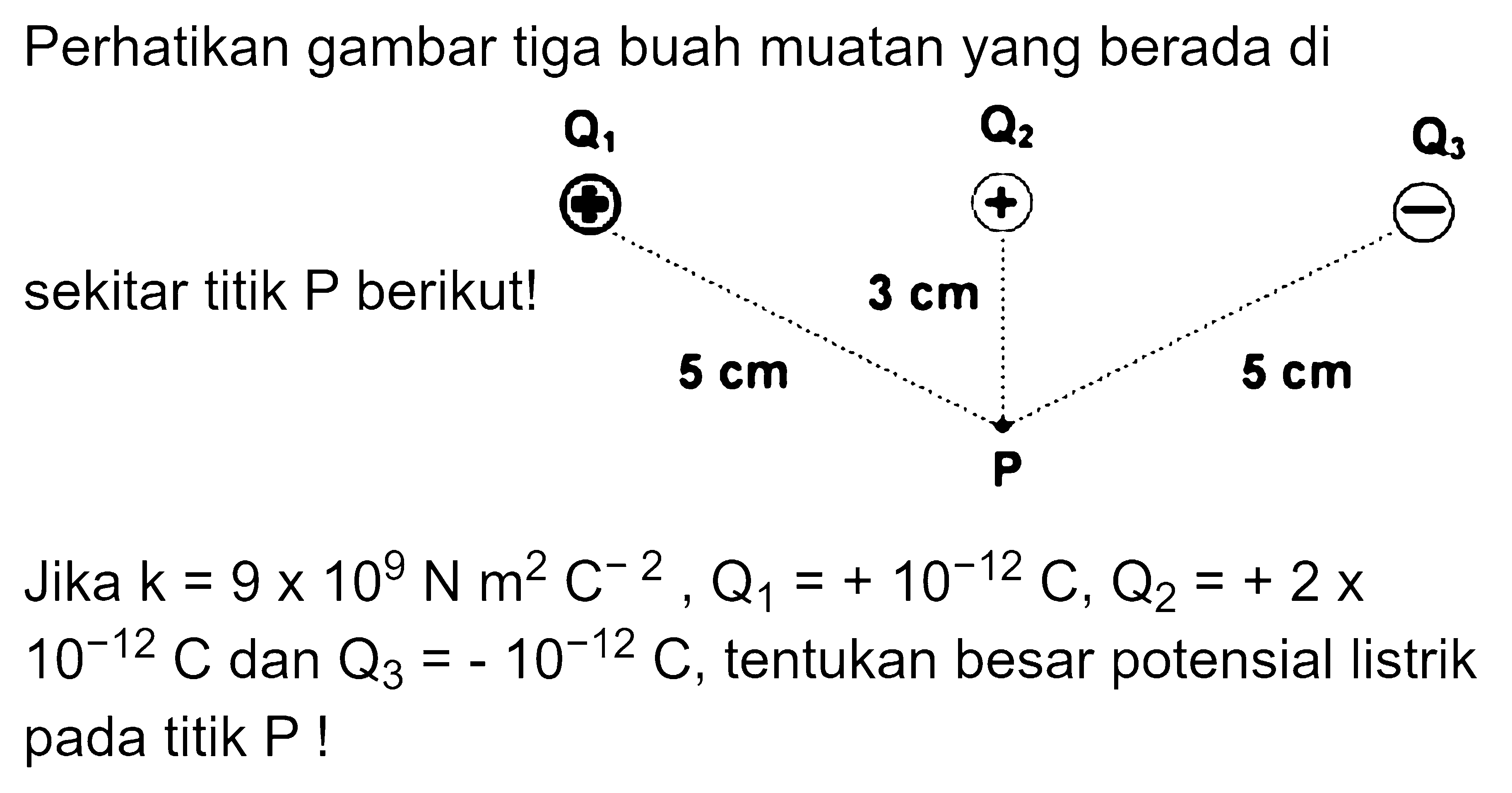 Perhatikan gambar tiga buah muatan yang berada di sekitar titik P berikut! Jika k=9x10^9 N m^2 C^-2 Q1=+10^-12 C, Q2=+2X10^-12 C dan Q3=-10^-12 C, tentukan besar potensial listrik pada titik P!