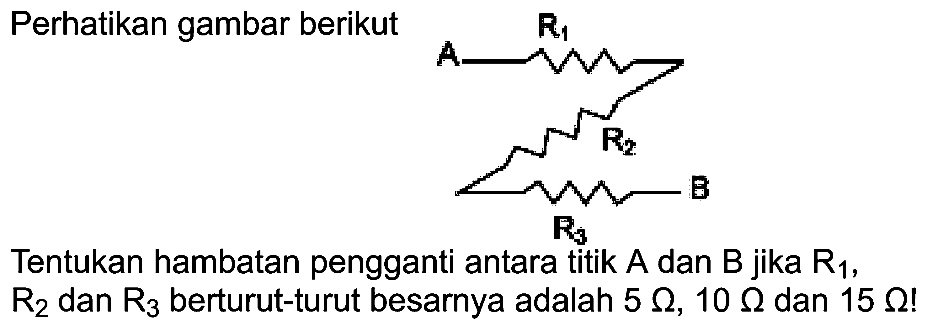 Perhatikan gambar berikut  B Tentukan hambatan pengganti antara titik  A  dan  B  jika  R1,  R2  dan  R3  berturut-turut besarnya adalah  5 omega, 10 omega,  dan  15 omega! 