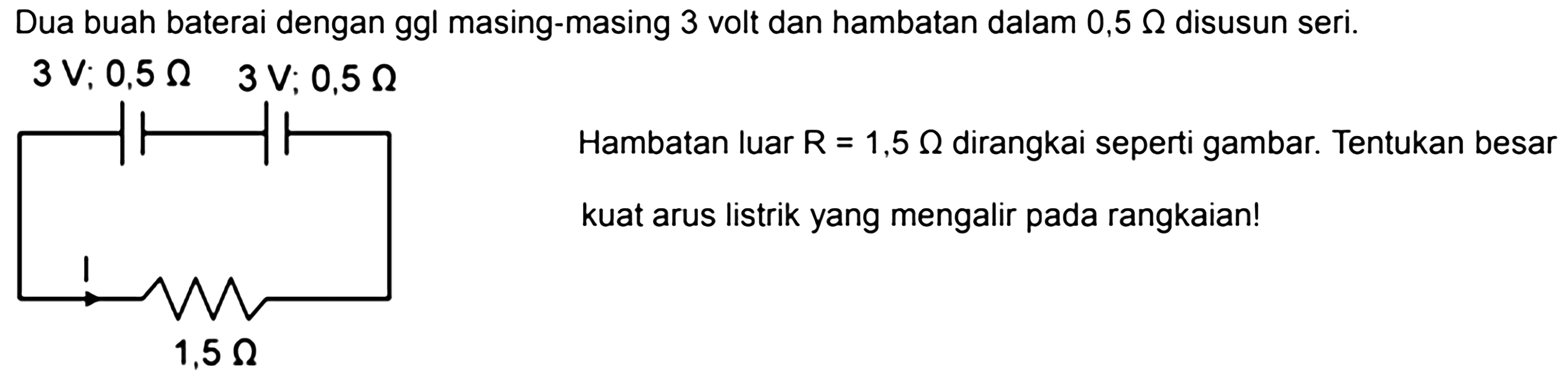 Dua buah baterai dengan ggl masing-masing 3 volt dan hambatan dalam 0,5 Ohm disusun seri. 3 V; 0,5 Ohm 3 V; 0,5 Ohm I 1,5 Ohm Hambatan luar R = 1,5 Ohm dirangkai seperti gambar. Tentukan besar kuat arus listrik yang mengalir pada rangkaian! 