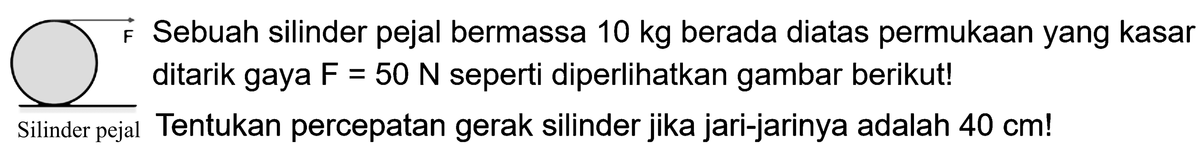 Sebuah silinder pejal bermassa 10 kg berada diatas permukaan yang kasar F ditarik gaya F = 50 N seperti di perlihatkan gambar berikut! Tentukan percepatan gerak silinder jika jari-jarinya adalah 40 cm! F Silinder pejal 