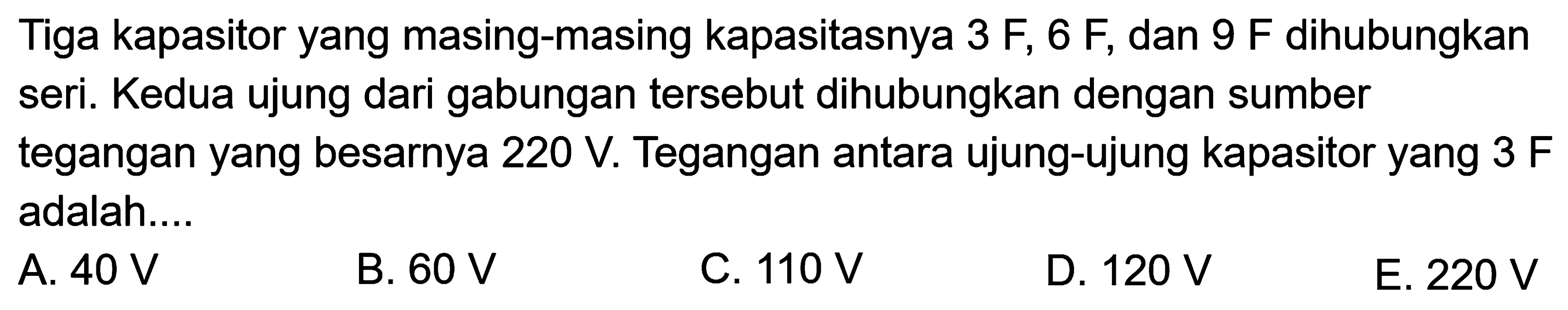 Tiga kapasitor yang masing-masing kapasitasnya 3F, 6F, dan 9F dihubungkan seri. Kedua ujung dari gabungan tersebut dihubungkan dengan sumber tegangan yang besarnya 220 V. Tegangan antara ujung-ujung kapasitor yang 3F adalah....