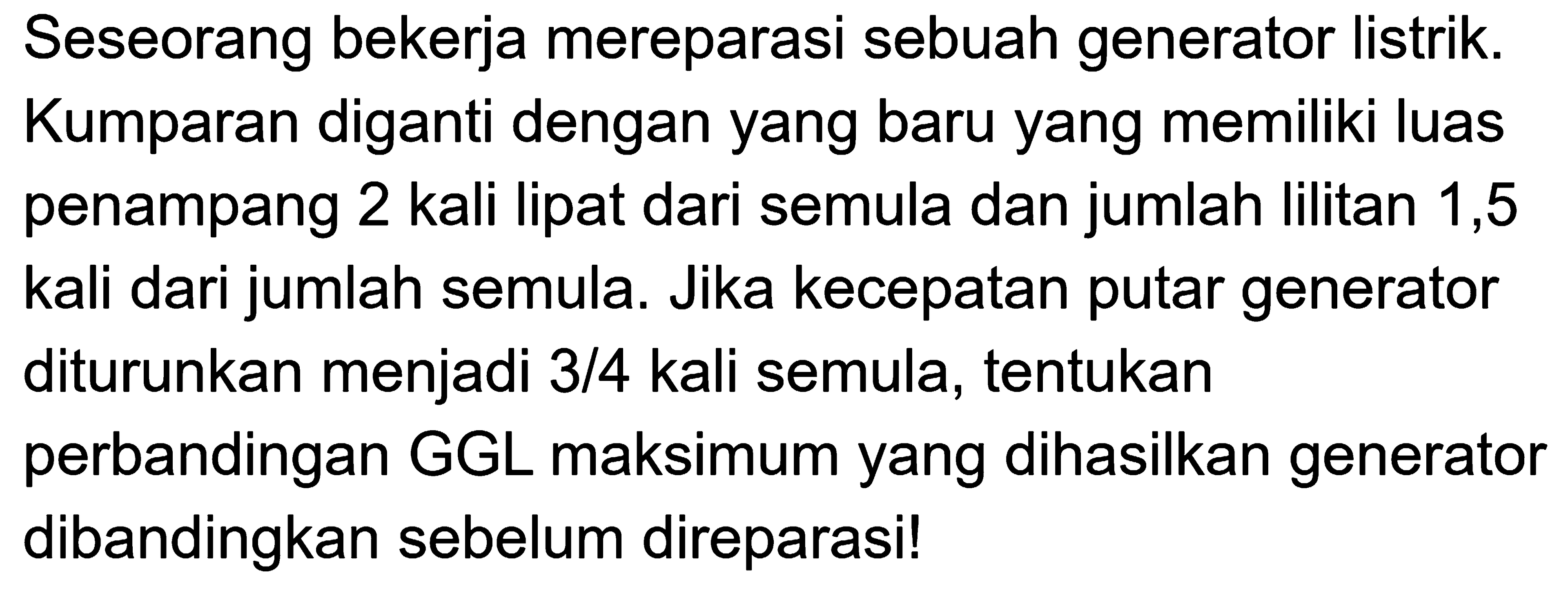 Seseorang bekerja mereparasi sebuah generator listrik. Kumparan diganti dengan yang baru yang memiliki luas penampang 2 kali lipat dari semula dan jumlah lilitan 1,5 kali dari jumlah semula. Jika kecepatan putar generator diturunkan menjadi 3/4 kali semula, tentukan perbandingan GGL maksimum yang dihasilkan generator dibandingkan sebelum direparasi! 