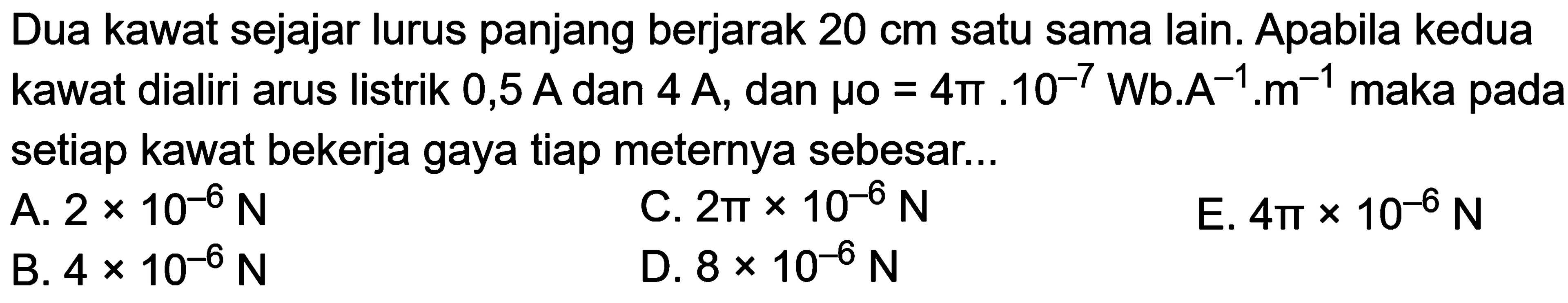 Dua kawat sejajar lurus panjang berjarak 20 cm satu sama lain. Apabila kedua kawat dialiri arus listrik 0,5 A dan 4 A, dan mu o=4 pi.10^(-7) Wb.A^(-1),m^(-1) maka pada setiap kawat bekerja gaya tiap meternya sebesar...