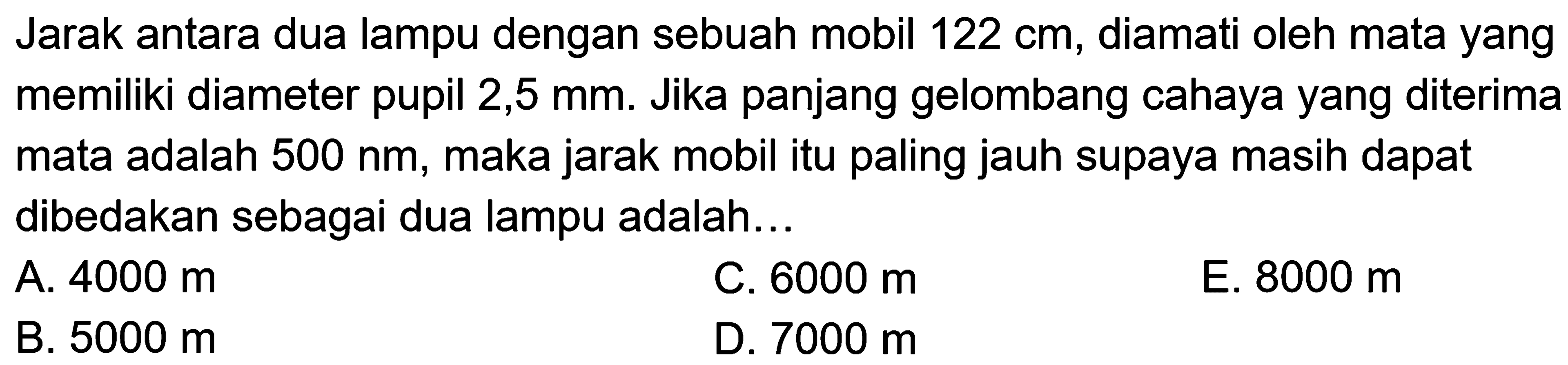 Jarak antara dua lampu dengan sebuah mobil  122 cm , diamati oleh mata yang memiliki diameter pupil 2,5 mm. Jika panjang gelombang cahaya yang diterima mata adalah  500 ~nm , maka jarak mobil itu paling jauh supaya masih dapat dibedakan sebagai dua lampu adalah...
A.  4000 m 
C.  6000 m 
E.  8000 m 
B.  5000 m 
D.  7000 m 