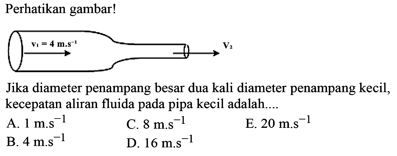 Perhatikan gambar! v1= 4 m.s^(-1) V2Jika diameter penampang besar dua kali diameter penampang kecil, kecepatan aliran fluida pada pipa kecil adalah....A. 1 m.s^-1 C. 8 m.s^-1 E. 20 m.s^-1 B. 4 m.s^-1 D. 16 m.s^-1 