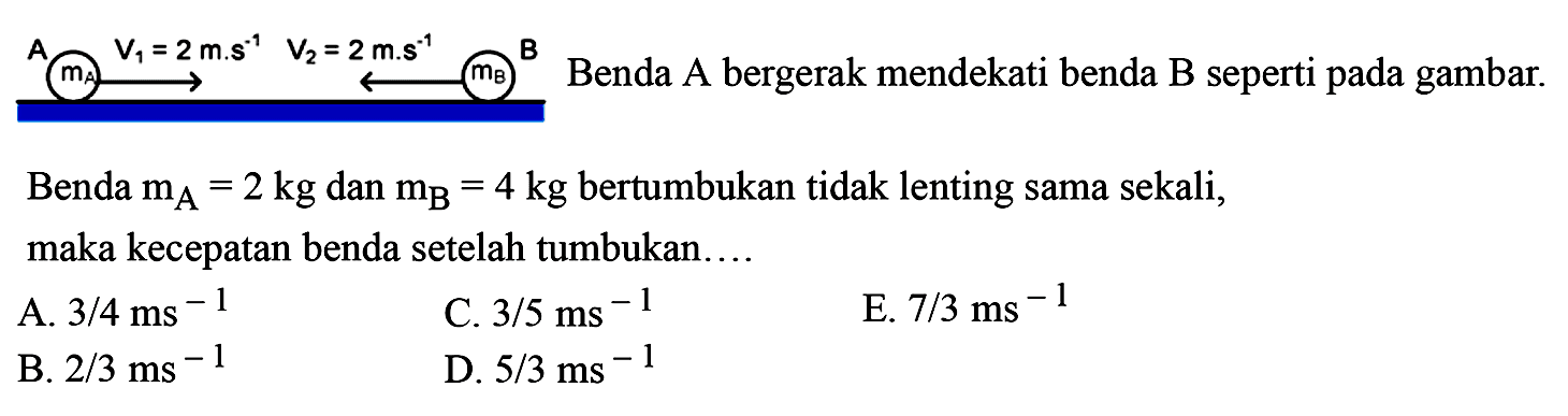 Benda  m_(A)=2 kg  dan  m_(B)=4 kg  bertumbukan tidak lenting sama sekali, maka kecepatan benda setelah tumbukan....
A.  3 / 4 ~ms^(-1) 
C.  3 / 5 ~ms^(-1) 
E.  7 / 3 ~ms^(-1) 
B.  2 / 3 ~ms^(-1) 
D.  5 / 3 ~ms^(-1) 