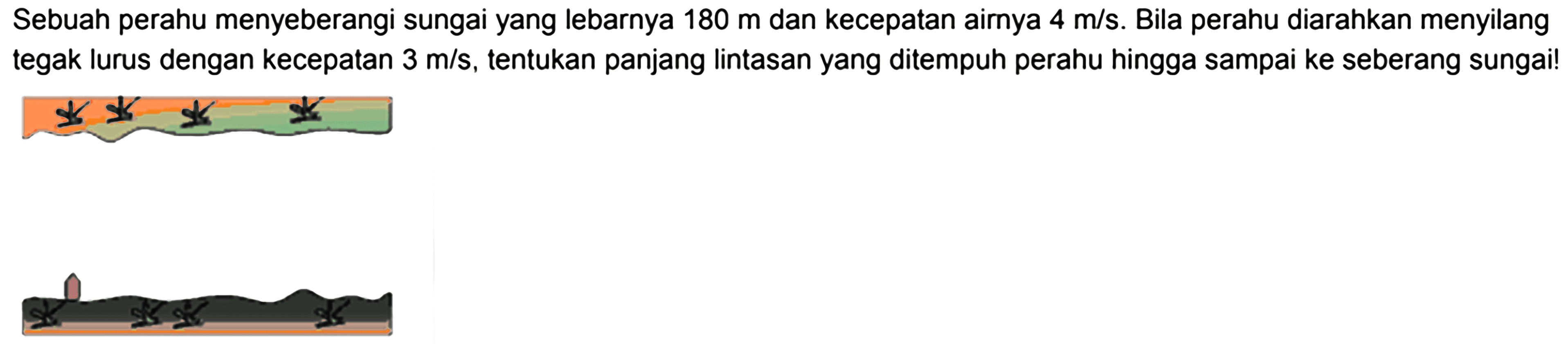 Sebuah perahu menyeberangi sungai yang lebarnya  180 m  dan kecepatan airnya  4 m/s . Bila perahu diarahkan menyilang tegak lurus dengan kecepatan  3 m/s , tentukan panjang lintasan yang ditempuh perahu hingga sampai ke seberang sungai!