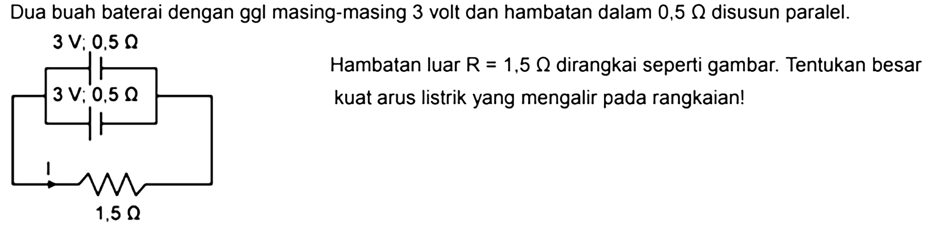 Dua buah baterai dengan ggl masing-masing 3 volt dan hambatan dalam 0,5 Ohm disusun paralel. 3 V; 0,5 Ohm 3 V; 0,5 Ohm I 1,5 Ohm Hambatan luar R = 1,5 Ohm dirangkai seperti gambar. Tentukan besar kuat arus listrik yang mengalir pada rangkaian!